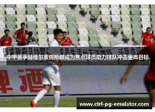 中甲赛季赫维尔表现抢眼成为焦点球员助力球队冲击更高目标