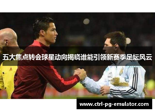 五大焦点转会球星动向揭晓谁能引领新赛季足坛风云