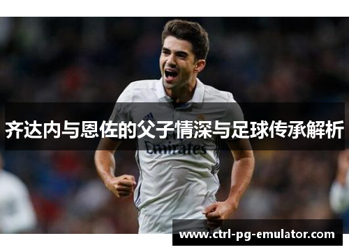 齐达内与恩佐的父子情深与足球传承解析