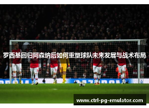 罗西基回归阿森纳后如何重塑球队未来发展与战术布局