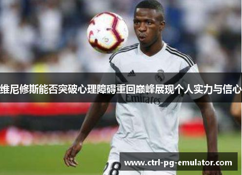 维尼修斯能否突破心理障碍重回巅峰展现个人实力与信心