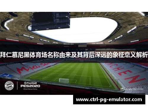 拜仁慕尼黑体育场名称由来及其背后深远的象征意义解析