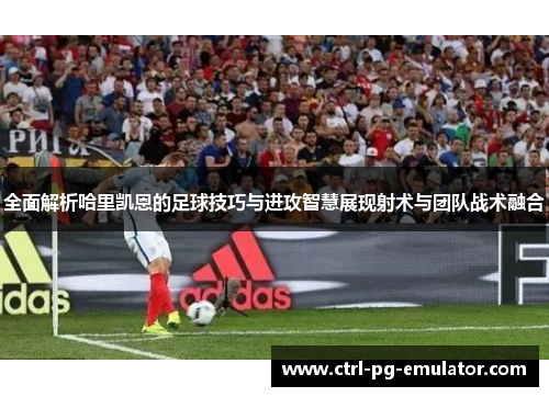 全面解析哈里凯恩的足球技巧与进攻智慧展现射术与团队战术融合