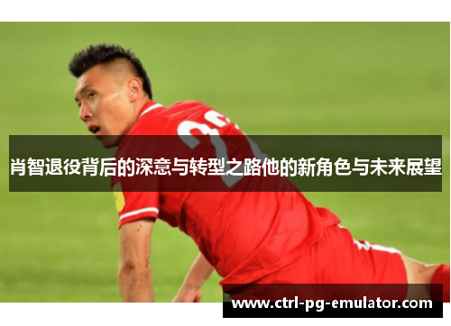 肖智退役背后的深意与转型之路他的新角色与未来展望