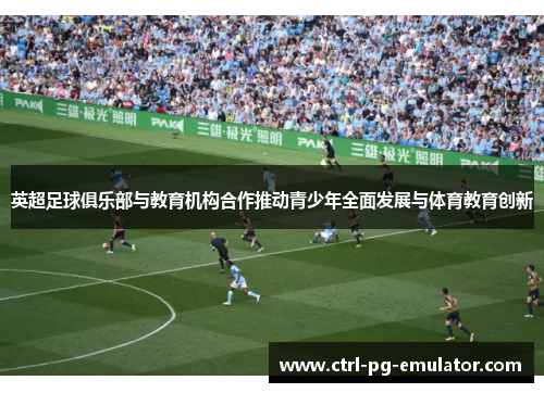 英超足球俱乐部与教育机构合作推动青少年全面发展与体育教育创新