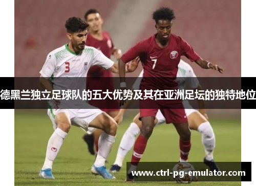 德黑兰独立足球队的五大优势及其在亚洲足坛的独特地位