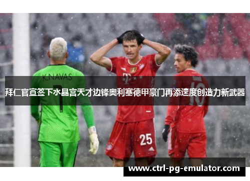 拜仁官宣签下水晶宫天才边锋奥利塞德甲豪门再添速度创造力新武器