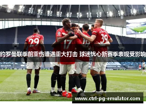 约罗曼联季前重伤遭遇重大打击 球迷忧心新赛季表现受影响