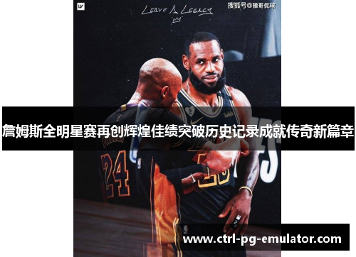 詹姆斯全明星赛再创辉煌佳绩突破历史记录成就传奇新篇章