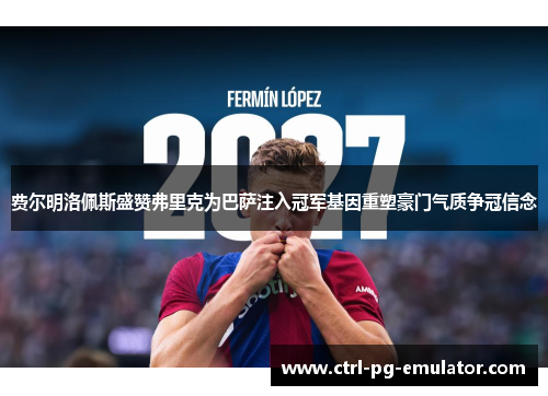 费尔明洛佩斯盛赞弗里克为巴萨注入冠军基因重塑豪门气质争冠信念